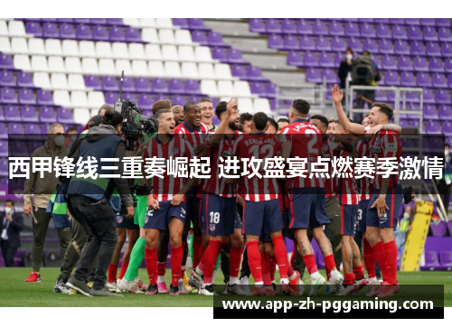 西甲锋线三重奏崛起 进攻盛宴点燃赛季激情 西甲锋线三重奏崛起 进攻盛宴点燃赛季激情