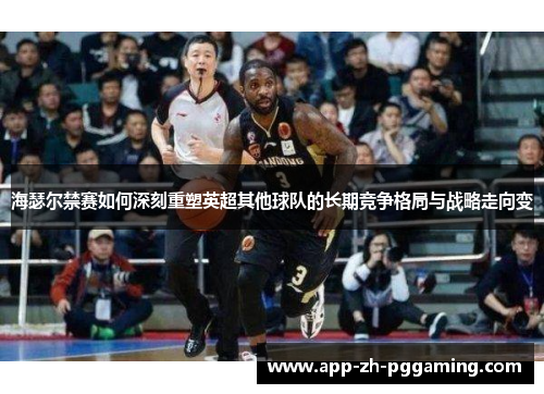 海瑟尔禁赛如何深刻重塑英超其他球队的长期竞争格局与战略走向变