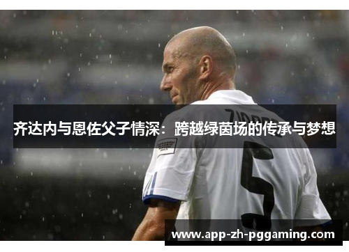 齐达内与恩佐父子情深:跨越绿茵场的传承与梦想 齐达内与恩佐父子情深:跨越绿茵场的传承与梦想