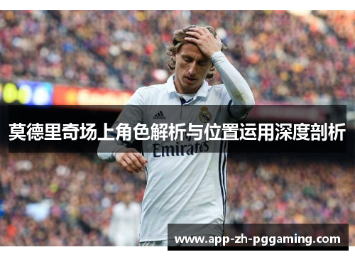 莫德里奇场上角色解析与位置运用深度剖析