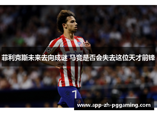 菲利克斯未来去向成谜 马竞是否会失去这位天才前锋