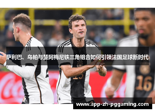 萨利巴、乌帕与楚阿梅尼铁三角组合如何引领法国足球新时代