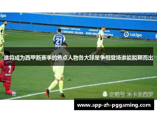 谁将成为西甲新赛季的焦点人物各大球星争相登场谁能脱颖而出