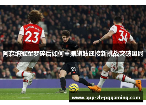 阿森纳冠军梦碎后如何重振旗鼓迎接新挑战突破困局 阿森纳冠军梦碎后如何重振旗鼓迎接新挑战突破困局