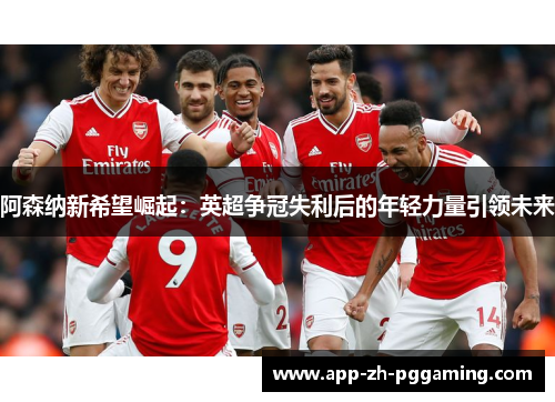 阿森纳新希望崛起:英超争冠失利后的年轻力量引领未来 阿森纳新希望崛起:英超争冠失利后的年轻力量引领未来