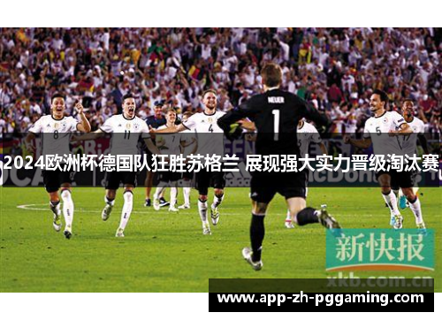 2024欧洲杯德国队狂胜苏格兰 展现强大实力晋级淘汰赛 2024欧洲杯德国队狂胜苏格兰 展现强大实力晋级淘汰赛