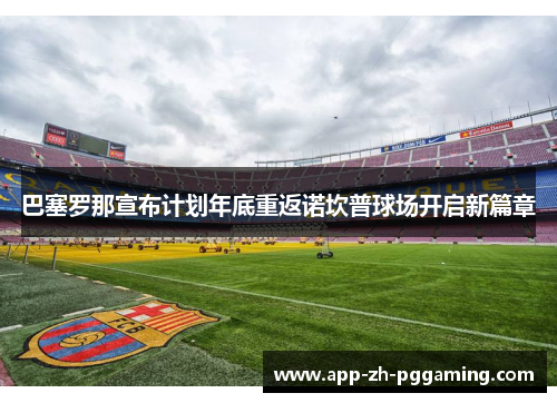 巴塞罗那宣布计划年底重返诺坎普球场开启新篇章 巴塞罗那宣布计划年底重返诺坎普球场开启新篇章