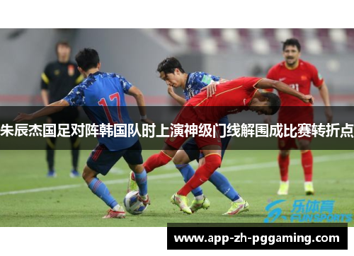 朱辰杰国足对阵韩国队时上演神级门线解围成比赛转折点 朱辰杰国足对阵韩国队时上演神级门线解围成比赛转折点