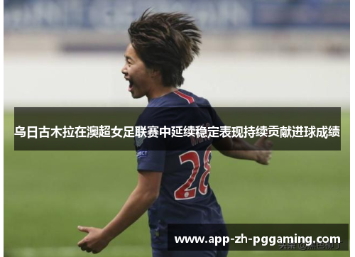 乌日古木拉在澳超女足联赛中延续稳定表现持续贡献进球成绩