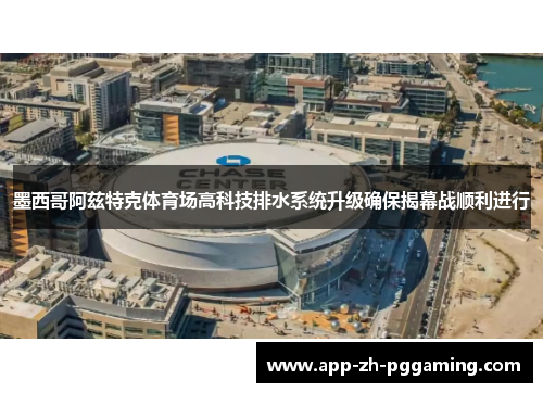墨西哥阿兹特克体育场高科技排水系统升级确保揭幕战顺利进行